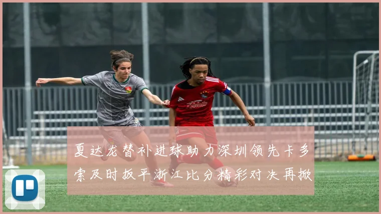 夏达龙替补进球助力深圳领先卡多索及时扳平浙江比分精彩对决再掀高潮