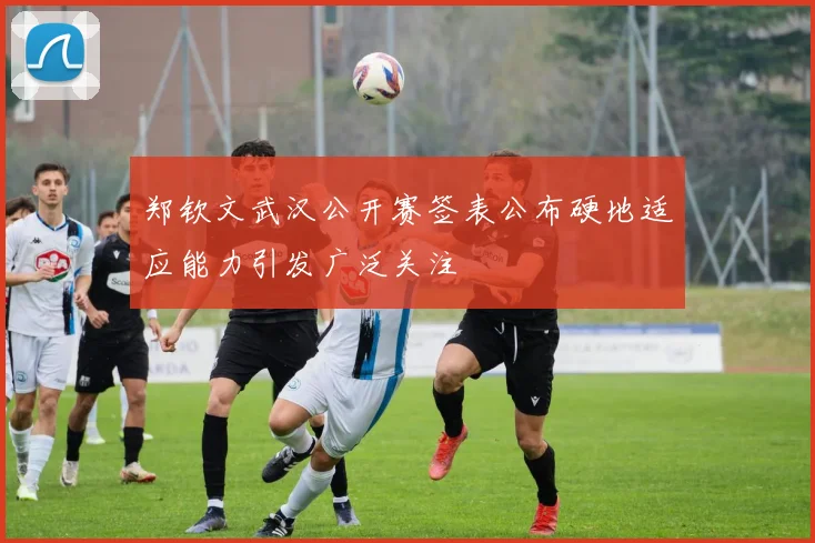 郑钦文武汉公开赛签表公布硬地适应能力引发广泛关注