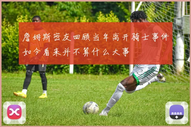 詹姆斯密友回顾当年离开骑士事件如今看来并不算什么大事