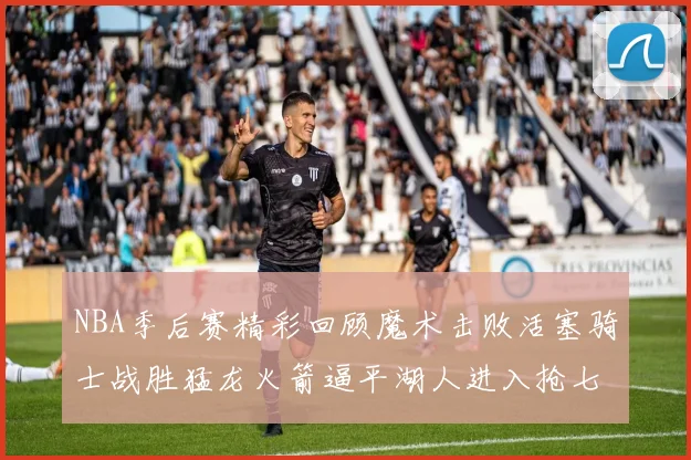 NBA季后赛精彩回顾魔术击败活塞骑士战胜猛龙火箭逼平湖人进入抢七大战