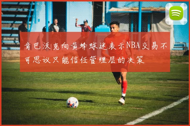 肯巴沃克向黄蜂球迷表示NBA交易不可思议只能信任管理层的决策