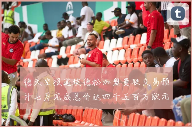 德天空报道埃德松加盟曼联交易预计七月完成总价达四千五百万欧元