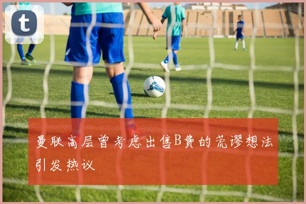 曼联高层曾考虑出售B费的荒谬想法引发热议