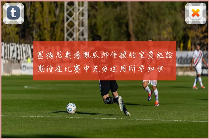 塞梅尼奥感慨瓜帅传授的宝贵经验期待在比赛中充分运用所学知识