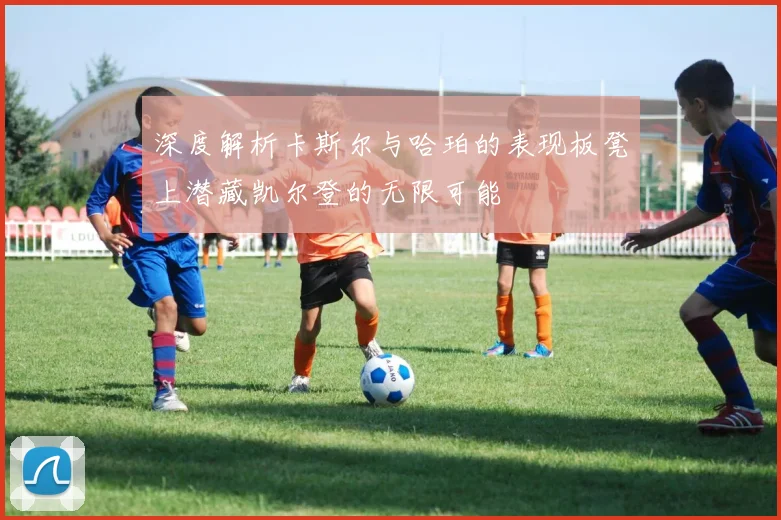 深度解析卡斯尔与哈珀的表现板凳上潜藏凯尔登的无限可能