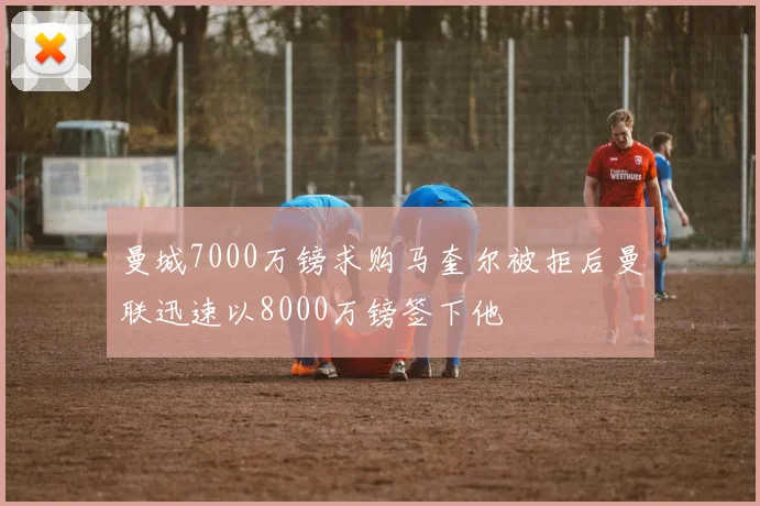 曼城7000万镑求购马奎尔被拒后曼联迅速以8000万镑签下他