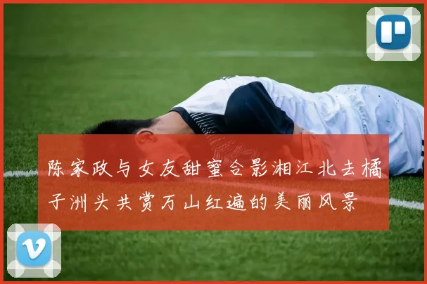 陈家政与女友甜蜜合影湘江北去橘子洲头共赏万山红遍的美丽风景