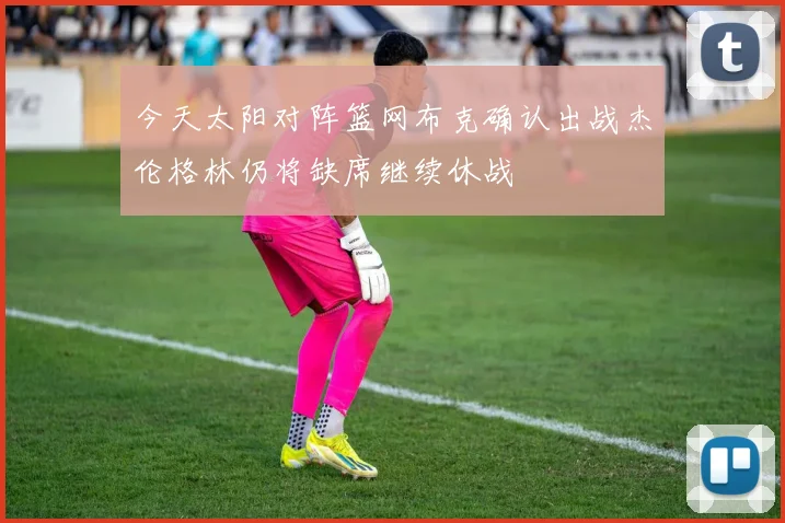 今天太阳对阵篮网布克确认出战杰伦格林仍将缺席继续休战