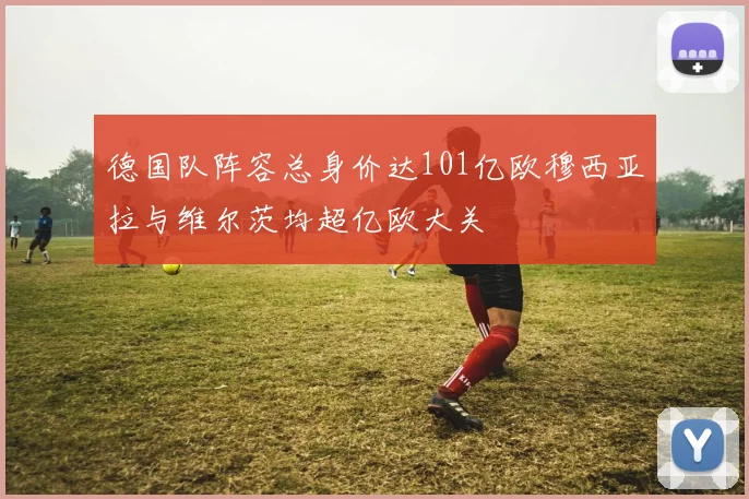 德国队阵容总身价达101亿欧穆西亚拉与维尔茨均超亿欧大关