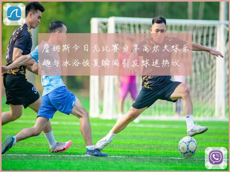 詹姆斯今日无比赛分享高尔夫球乐趣与冰浴恢复瞬间引发球迷热议