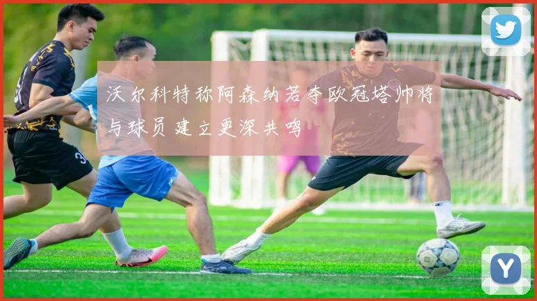 沃尔科特称阿森纳若夺欧冠塔帅将与球员建立更深共鸣