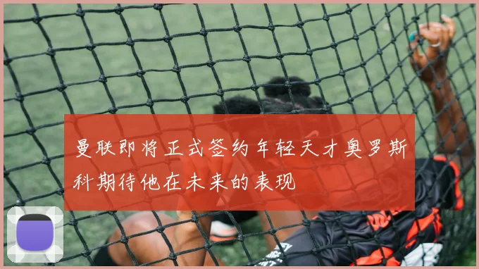 曼联即将正式签约年轻天才奥罗斯科期待他在未来的表现