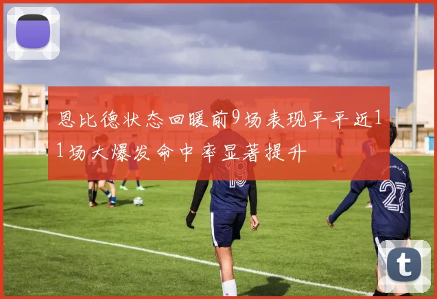 恩比德状态回暖前9场表现平平近11场大爆发命中率显著提升