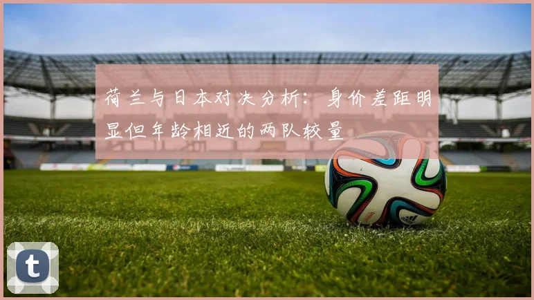 荷兰与日本对决分析：身价差距明显但年龄相近的两队较量