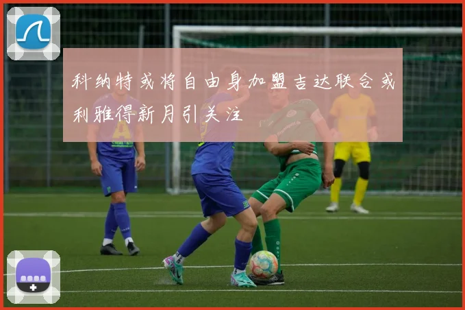 科纳特或将自由身加盟吉达联合或利雅得新月引关注