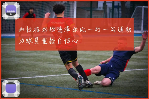 加拉格尔称德泽尔比一对一沟通助力球员重拾自信心