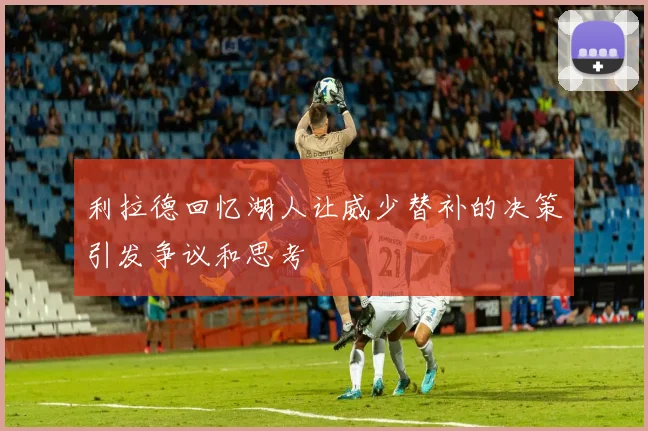 利拉德回忆湖人让威少替补的决策引发争议和思考