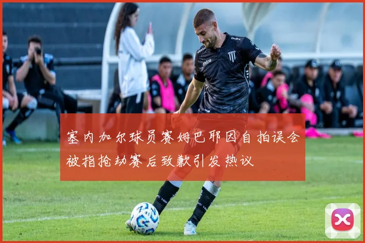 塞内加尔球员赛姆巴耶因自拍误会被指抢劫赛后致歉引发热议