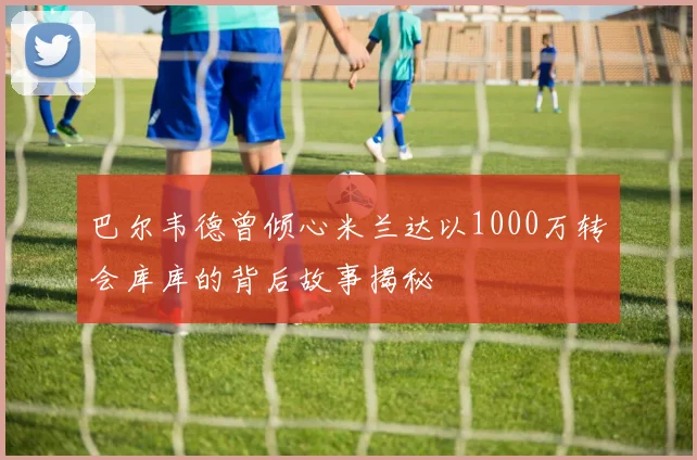 巴尔韦德曾倾心米兰达以1000万转会库库的背后故事揭秘