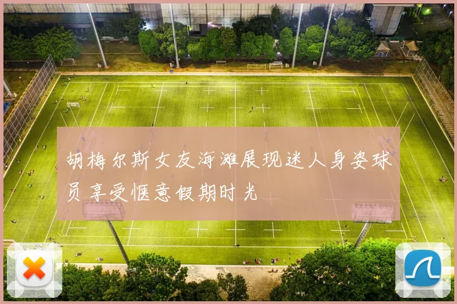 胡梅尔斯女友海滩展现迷人身姿球员享受惬意假期时光