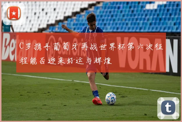 C罗携手葡萄牙再战世界杯第六次征程能否迎来好运与辉煌