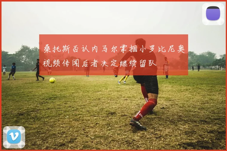 桑托斯否认内马尔掌掴小罗比尼奥视频传闻后者决定继续留队