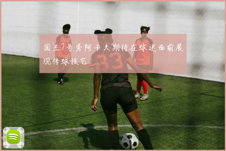国王7号秀阿卡夫期待在球迷面前展现传球技艺