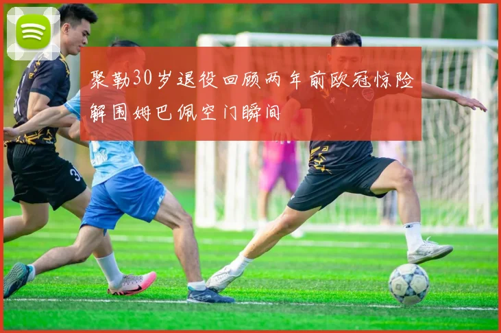 聚勒30岁退役回顾两年前欧冠惊险解围姆巴佩空门瞬间