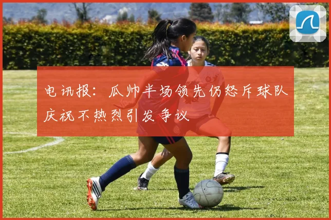 电讯报：瓜帅半场领先仍怒斥球队庆祝不热烈引发争议