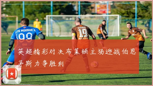 英超精彩对决布莱顿主场迎战伯恩茅斯力争胜利