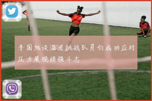 李国旭谈温差挑战队员们成功应对压力展现顽强斗志